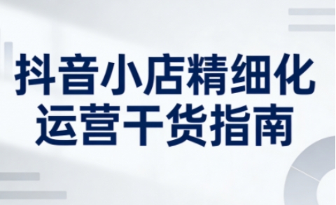 抖音小店精细化运营干货指南新版,助力商家系统提升店铺运营能力-赛德副业库
