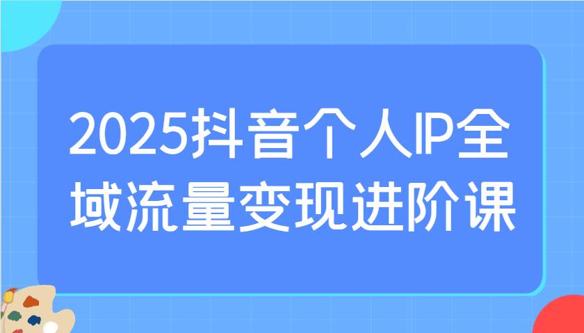 2025抖音个人IP全域流量变现进阶课：选爆品、抖音付费投流、千川投流实操及优化等-赛德副业库
