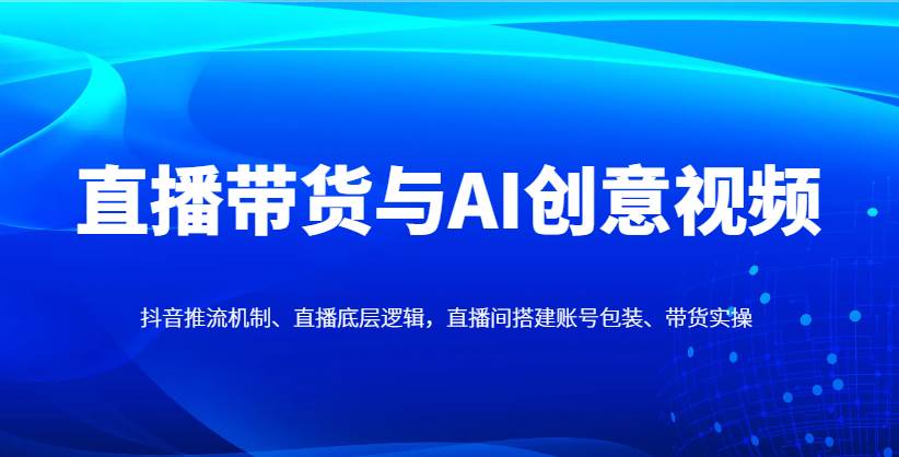 直播带货与AI创意视频，抖音推流机制、直播底层逻辑，直播间搭建账号包装、带货实操-赛德副业库