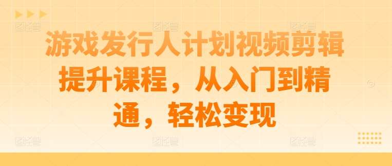 游戏发行人计划视频剪辑提升课程，从入门到精通，轻松变现-赛德副业库