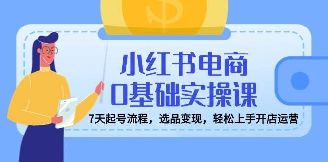 （14534期）小红书电商0基础实操课，7天起号流程，选品变现，轻松上手开店运营-赛德副业库