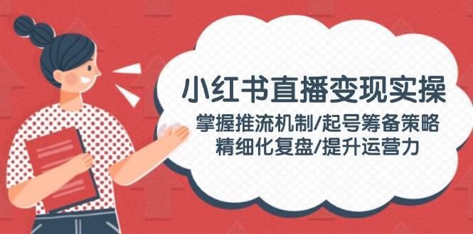 小红书直播变现实操：掌握推流机制/起号筹备策略/精细化复盘/提升运营力-赛德副业库