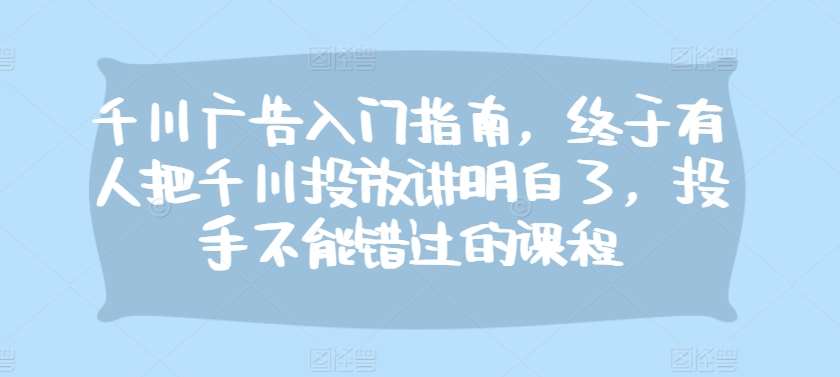 千川广告入门指南，终于有人把千川投放讲明白了，投手不能错过的课程-赛德副业库
