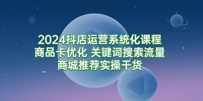 （9438期）2024抖店运营系统化课程：商品卡优化 关键词搜索流量商城推荐实操干货-赛德副业库