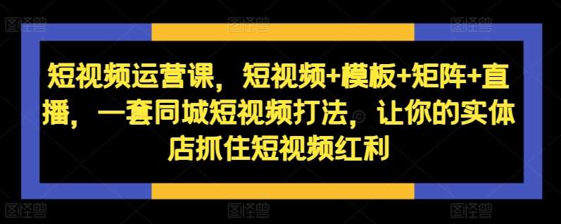 短视频运营课，短视频+模板+矩阵+直播，一套同城短视频打法，让你的实体店抓住短视频红利-赛德副业库