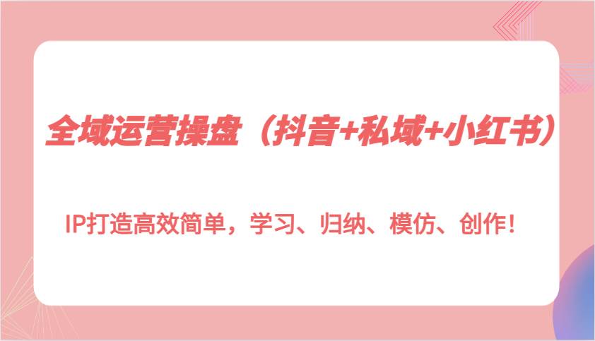 全域运营操盘（抖音+私域+小红书）IP打造高效简单，学习、归纳、模仿、创作！-赛德副业库