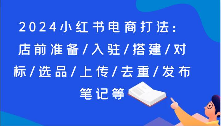 2024小红书电商打法：店前准备/入驻/搭建/对标/选品/上传/去重/发布笔记等-赛德副业库