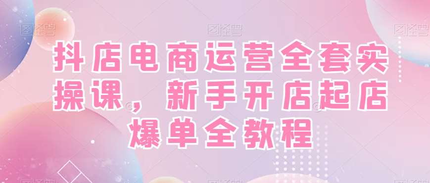 抖店电商运营全套实操课，新手开店起店爆单全教程-赛德副业库