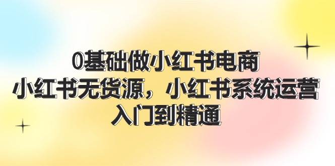 （11960期）0基础做小红书电商，小红书无货源，小红书系统运营，入门到精通 (70节)-赛德副业库