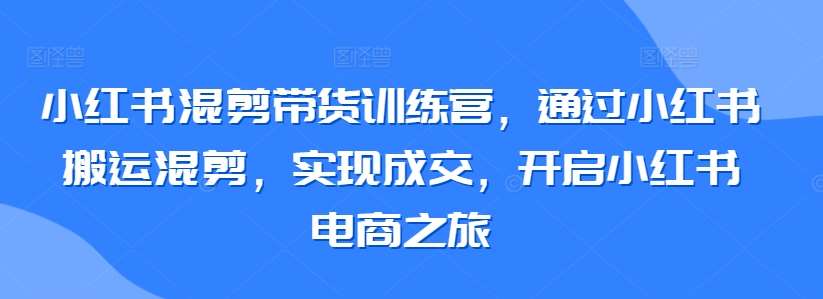 小红书混剪带货训练营，通过小红书搬运混剪，实现成交，开启小红书电商之旅-赛德副业库