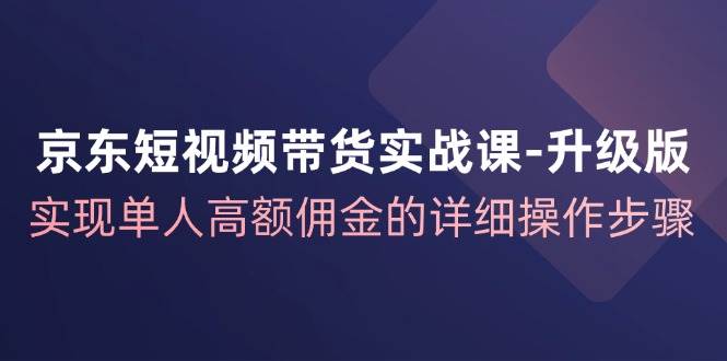 京东短视频带货实战课升级版，实现单人高额佣金的详细操作步骤-赛德副业库