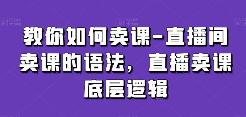 教你如何卖课-直播间卖课的语法，直播卖课底层逻辑-赛德副业库