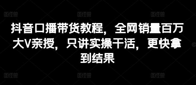 抖音口播带货教程，全网销量百万大V亲授，只讲实操干活，更快拿到结果-赛德副业库