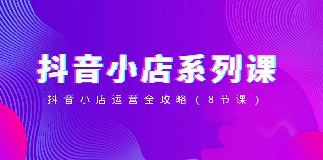 （8415期）抖音小店-系列课，抖音小店运营全攻略（8节课）-赛德副业库