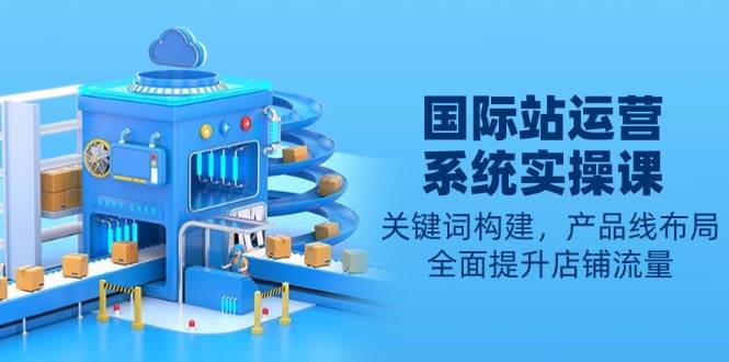 (13967期)国际站运营系统实操课:关键词构建,产品线布局,全面提升店铺流量-赛德副业库