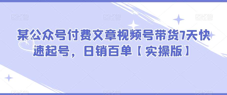 某公众号付费文章视频号带货7天快速起号，日销百单【实操版】-赛德副业库
