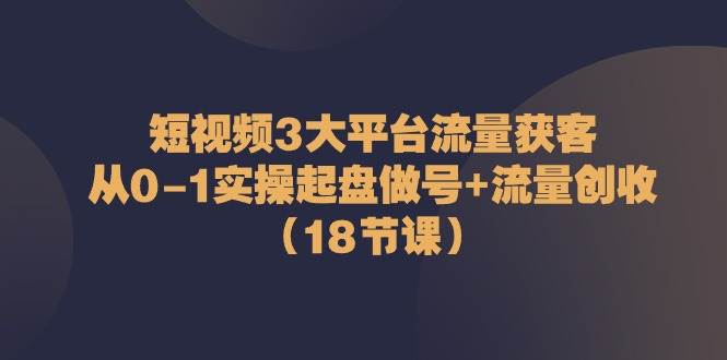 短视频3大平台流量获客：从0-1实操起盘做号+流量创收（18节课）-赛德副业库