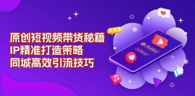 原创短视频带货秘籍,IP精准打造策略,同城高效引流技巧-赛德副业库