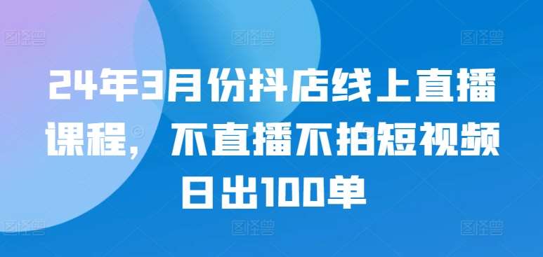 24年3月份抖店线上直播课程，不直播不拍短视频日出100单-赛德副业库