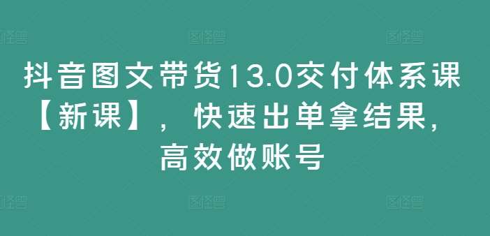 抖音图文带货13.0交付体系课【新课】，快速出单拿结果，高效做账号-赛德副业库