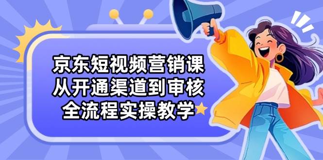 (14464期)京东短视频营销课:从开通渠道到审核,全流程实操教学-赛德副业库