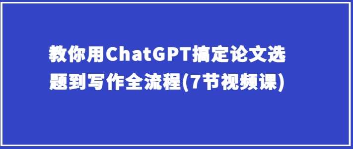 教你用ChatGPT搞定论文选题到写作全流程(7节视频课)-赛德副业库