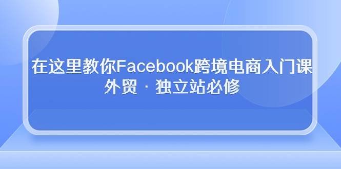 （10259期）在这里教你Facebook跨境电商入门课，外贸·独立站必修-赛德副业库