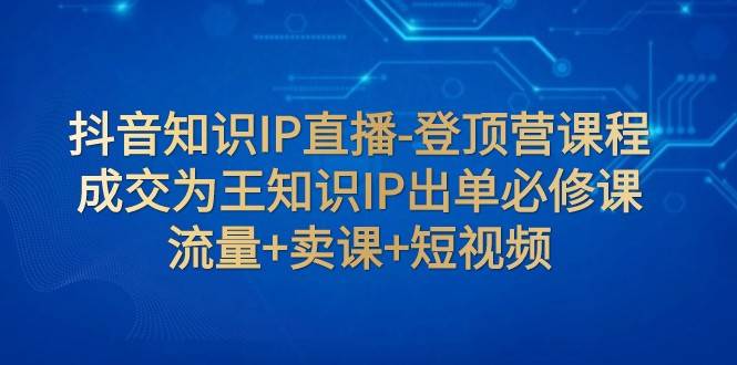 抖音知识IP直播-登顶营课程：成交为王知识IP出单必修课 流量+卖课+短视频-赛德副业库