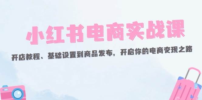 （12367期）小红书电商实战课：开店教程、基础设置到商品发布，开启你的电商变现之路-赛德副业库
