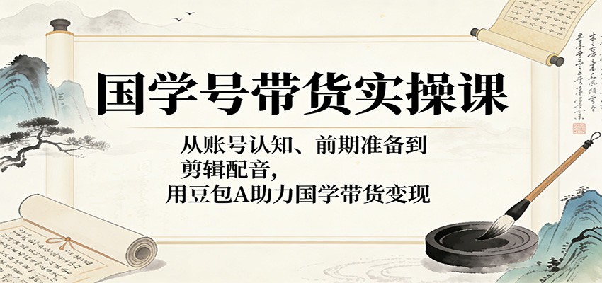 国学号带货实操课：从账号认知、前期准备到剪辑配音，用豆包AI助力国学带货变现-赛德副业库