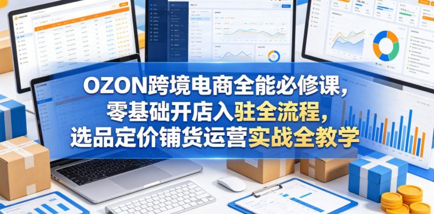 OZON跨境电商全能必修课,零基础开店入驻全流程,选品定价铺货运营实战全教学-赛德副业库