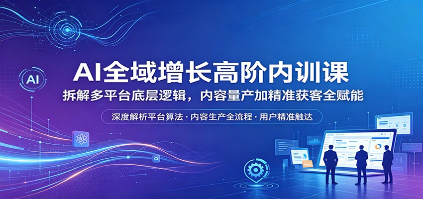 AI全域增长高阶内训课：拆解多平台底层逻辑，内容量产加精准获客全赋能-赛德副业库